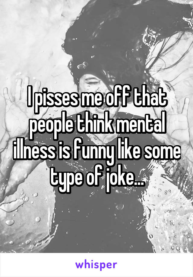 I pisses me off that people think mental illness is funny like some type of joke...