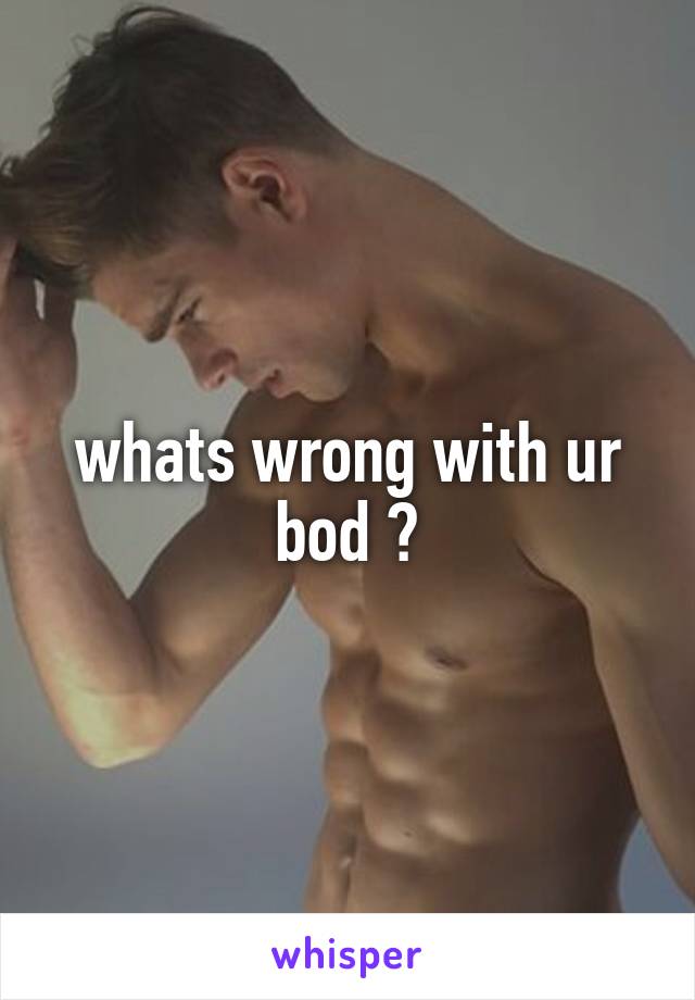 whats wrong with ur bod ?