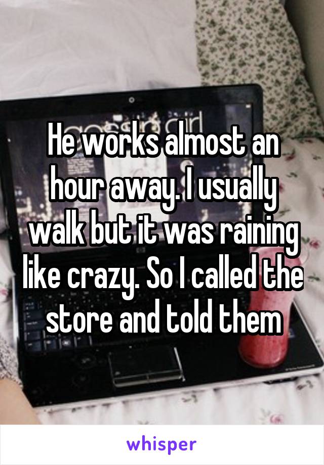 He works almost an hour away. I usually walk but it was raining like crazy. So I called the store and told them