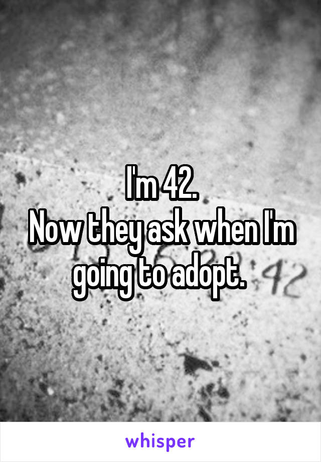 I'm 42.
Now they ask when I'm going to adopt. 