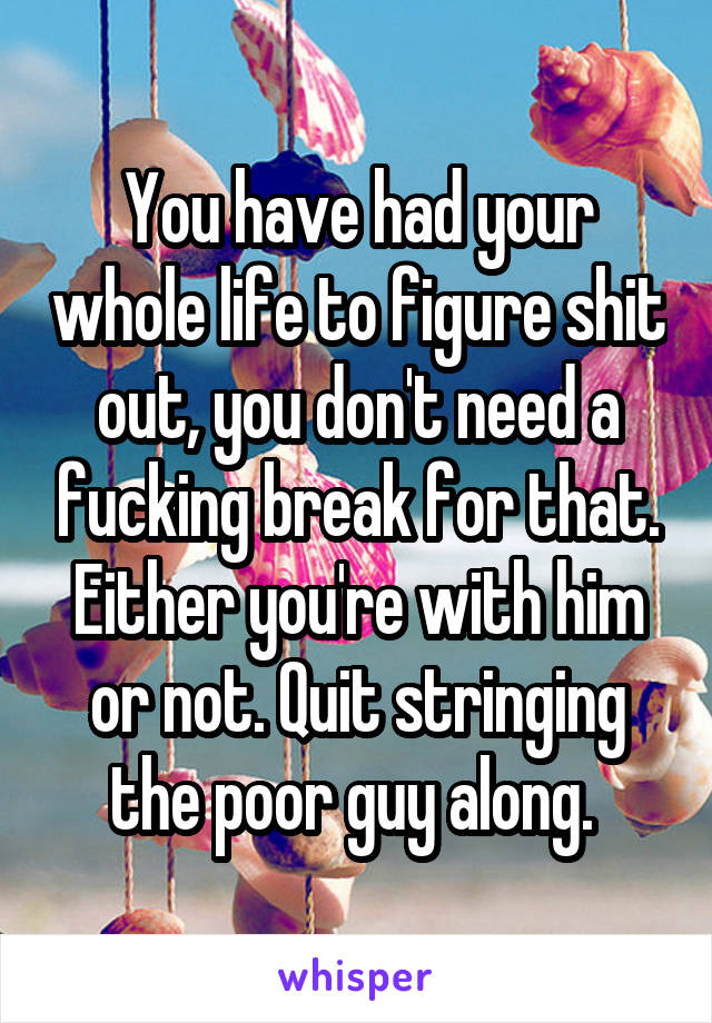 You have had your whole life to figure shit out, you don't need a fucking break for that. Either you're with him or not. Quit stringing the poor guy along. 