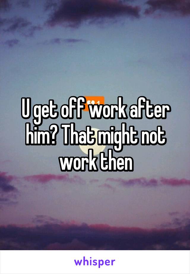 U get off work after him? That might not work then