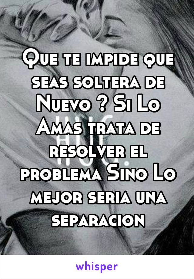 Que te impide que seas soltera de Nuevo ? Si Lo Amas trata de resolver el problema Sino Lo mejor seria una separacion