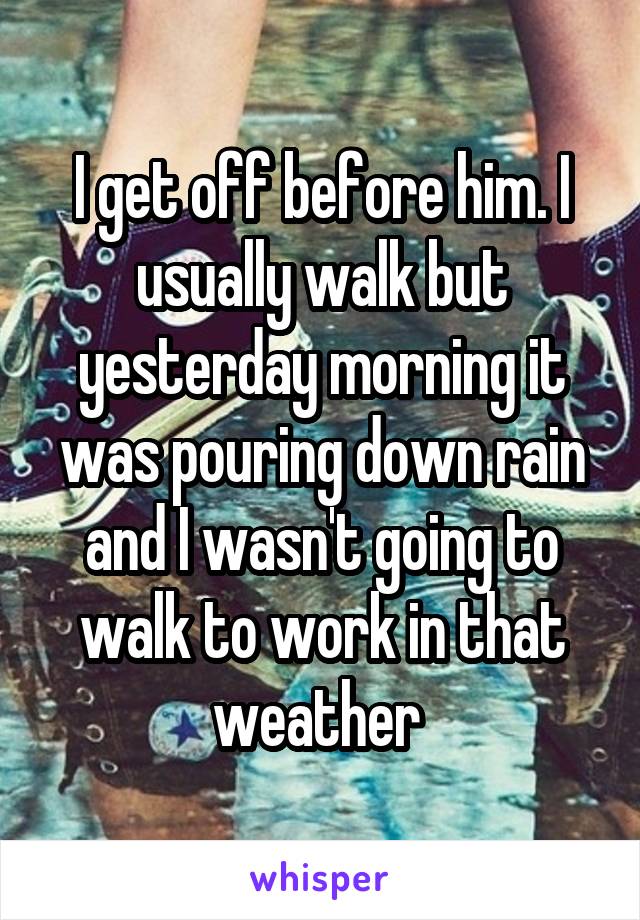 I get off before him. I usually walk but yesterday morning it was pouring down rain and I wasn't going to walk to work in that weather 