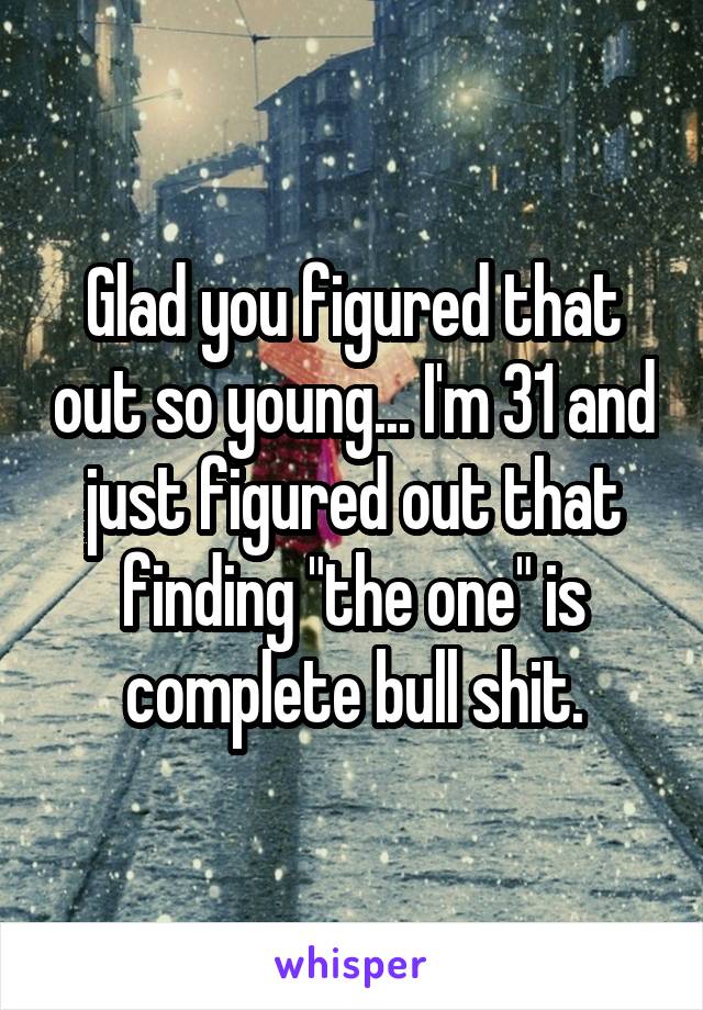 Glad you figured that out so young... I'm 31 and just figured out that finding "the one" is complete bull shit.