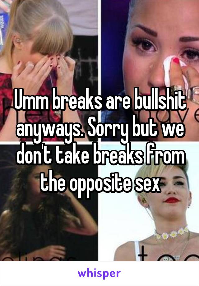 Umm breaks are bullshit anyways. Sorry but we don't take breaks from the opposite sex