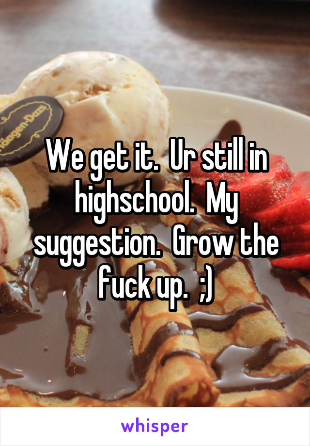 We get it.  Ur still in highschool.  My suggestion.  Grow the fuck up.  ;)