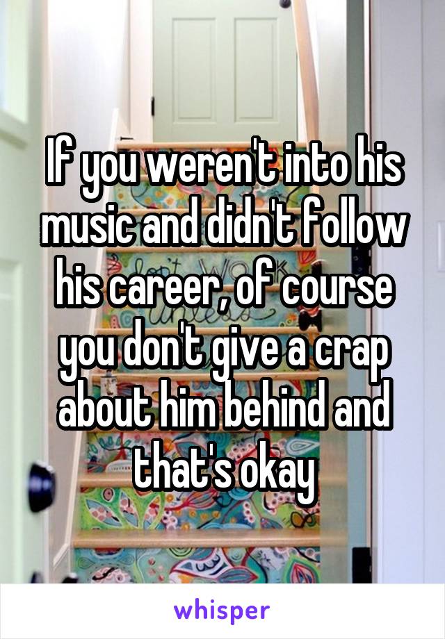 If you weren't into his music and didn't follow his career, of course you don't give a crap about him behind and that's okay