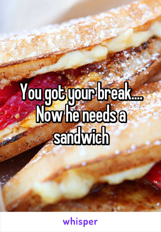 You got your break.... Now he needs a sandwich