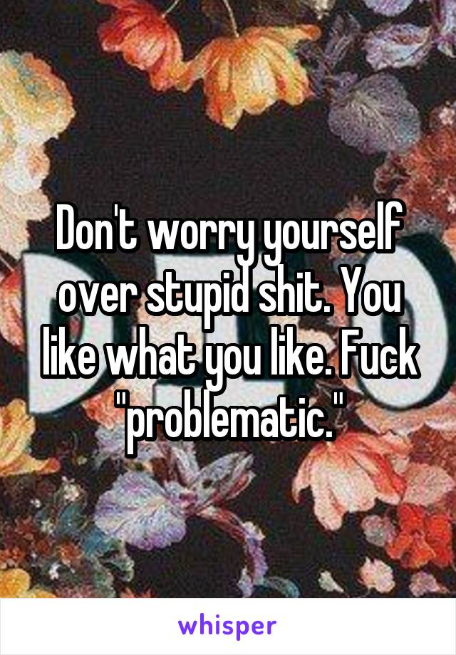 Don't worry yourself over stupid shit. You like what you like. Fuck "problematic."