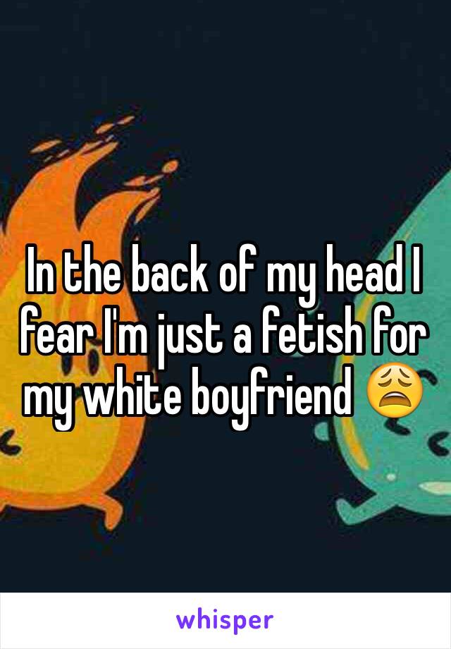 In the back of my head I fear I'm just a fetish for my white boyfriend 😩