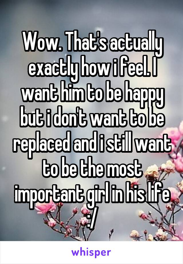 Wow. That's actually exactly how i feel. I want him to be happy but i don't want to be replaced and i still want to be the most important girl in his life :/