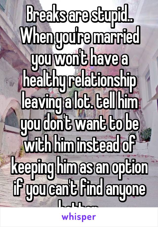 Breaks are stupid.. When you're married you won't have a healthy relationship leaving a lot. tell him you don't want to be with him instead of keeping him as an option if you can't find anyone better.