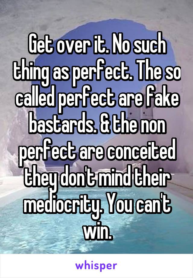 Get over it. No such thing as perfect. The so called perfect are fake bastards. & the non perfect are conceited they don't mind their mediocrity. You can't win.