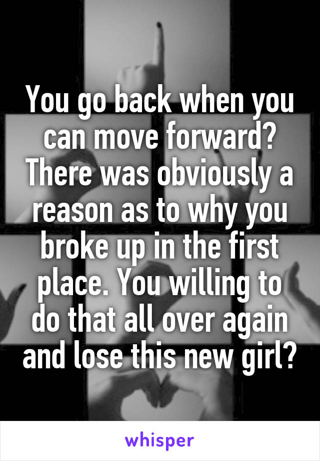 You go back when you can move forward? There was obviously a reason as to why you broke up in the first place. You willing to do that all over again and lose this new girl?