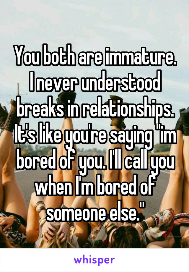 You both are immature. I never understood breaks in relationships. It's like you're saying "im bored of you. I'll call you when I'm bored of someone else."