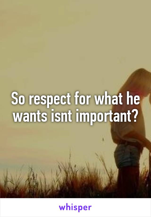 So respect for what he wants isnt important?