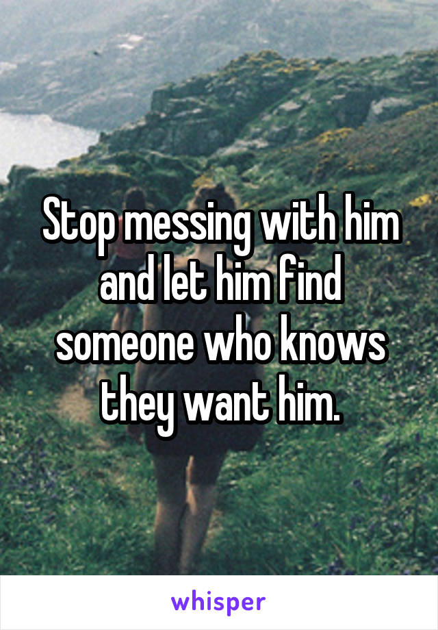 Stop messing with him and let him find someone who knows they want him.