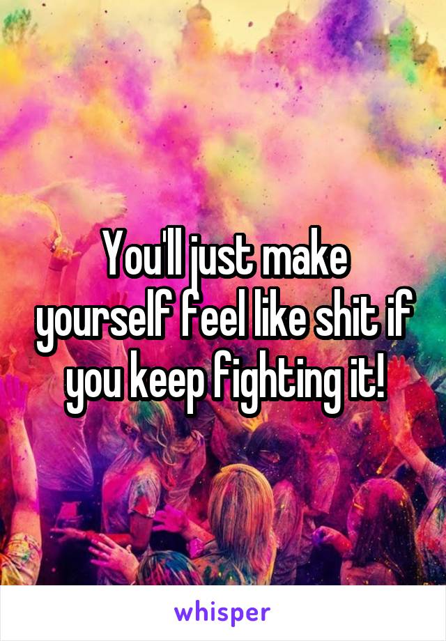 You'll just make yourself feel like shit if you keep fighting it!