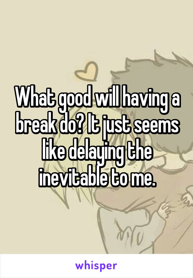 What good will having a break do? It just seems like delaying the inevitable to me.