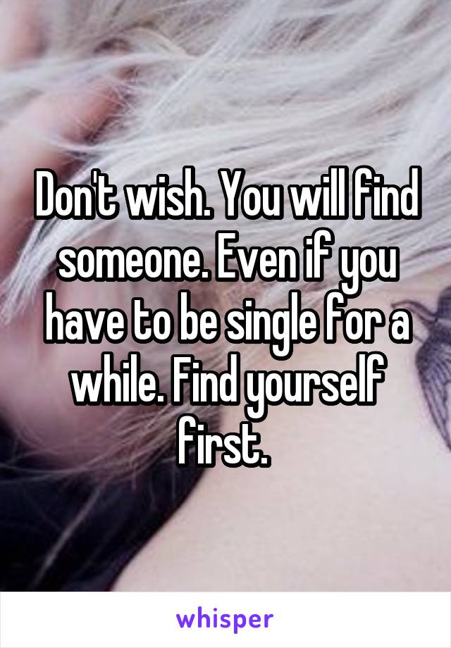 Don't wish. You will find someone. Even if you have to be single for a while. Find yourself first. 