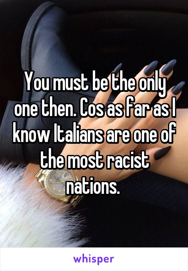 You must be the only one then. Cos as far as I know Italians are one of the most racist nations. 