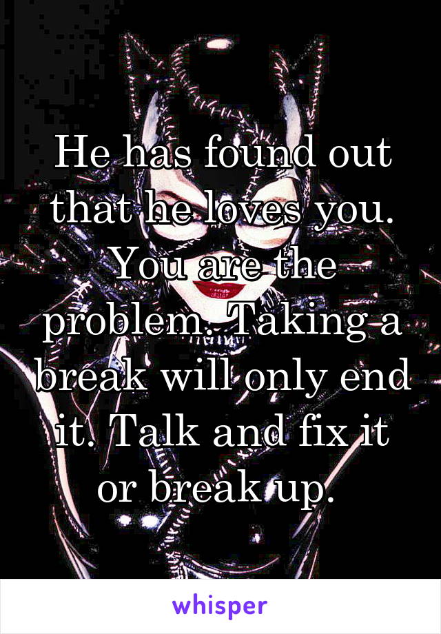 He has found out that he loves you. You are the problem. Taking a break will only end it. Talk and fix it or break up. 