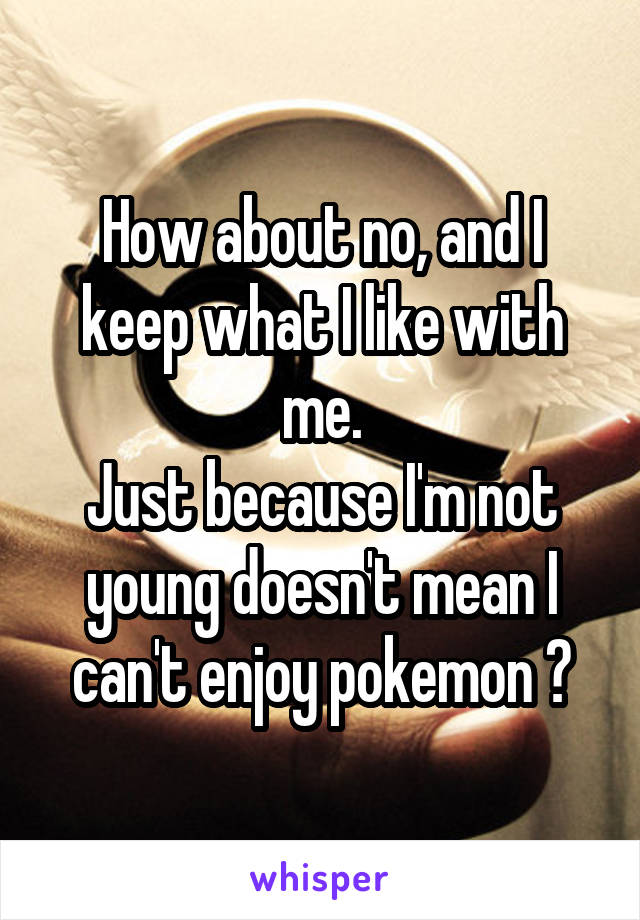 How about no, and I keep what I like with me.
Just because I'm not young doesn't mean I can't enjoy pokemon 👎