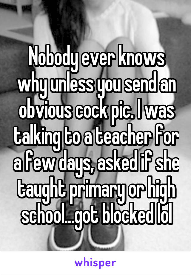 Nobody ever knows why unless you send an obvious cock pic. I was talking to a teacher for a few days, asked if she taught primary or high school...got blocked lol