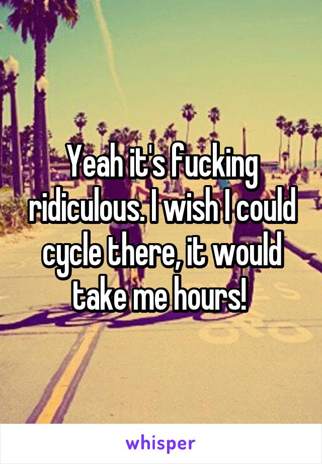 Yeah it's fucking ridiculous. I wish I could cycle there, it would take me hours! 