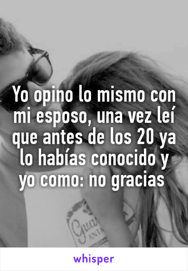 Yo opino lo mismo con mi esposo, una vez leí que antes de los 20 ya lo habías conocido y yo como: no gracias 