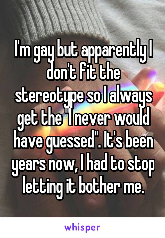 I'm gay but apparently I don't fit the stereotype so I always get the "I never would have guessed". It's been years now, I had to stop letting it bother me.