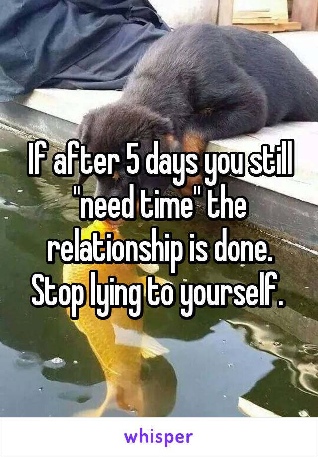 If after 5 days you still "need time" the relationship is done. Stop lying to yourself. 