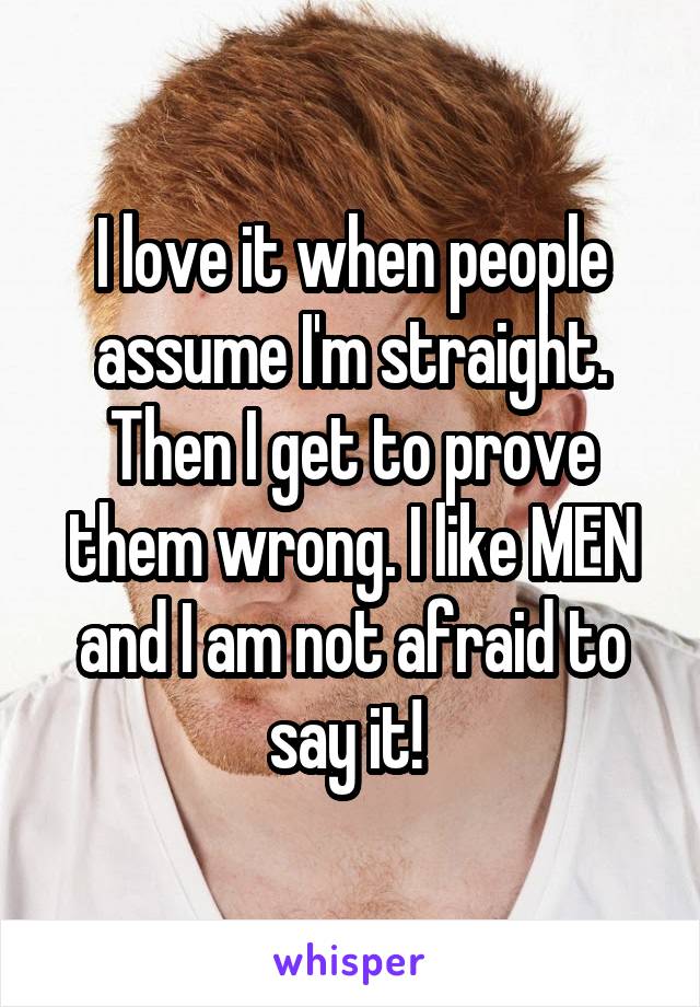 I love it when people assume I'm straight. Then I get to prove them wrong. I like MEN and I am not afraid to say it! 