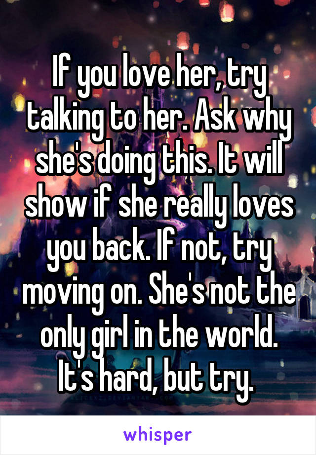 If you love her, try talking to her. Ask why she's doing this. It will show if she really loves you back. If not, try moving on. She's not the only girl in the world. It's hard, but try. 