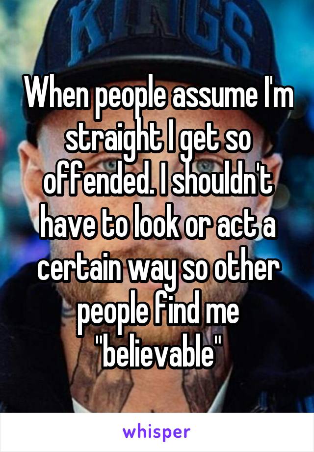When people assume I'm straight I get so offended. I shouldn't have to look or act a certain way so other people find me "believable"