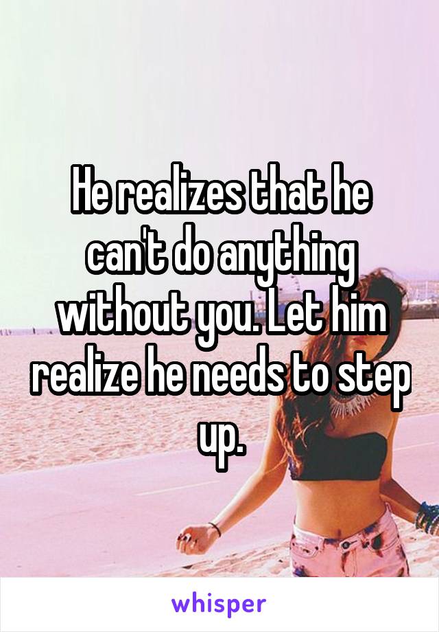 He realizes that he can't do anything without you. Let him realize he needs to step up.