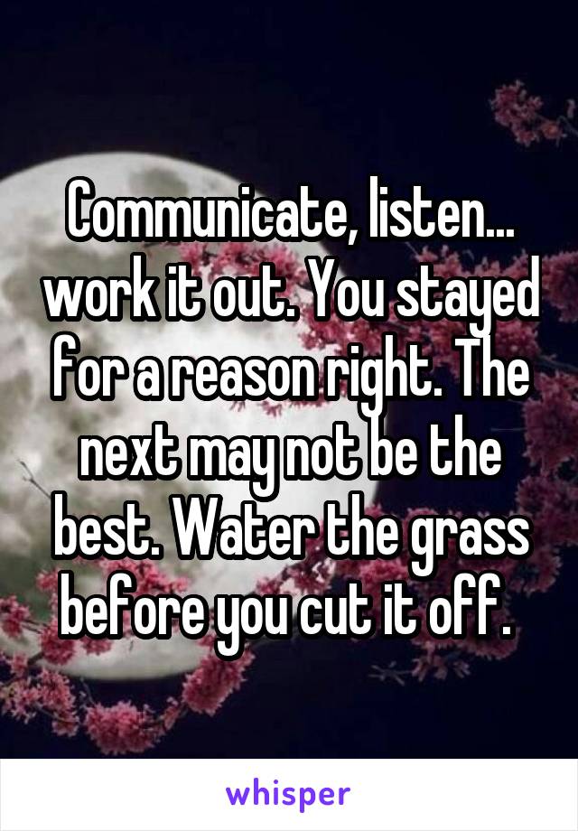 Communicate, listen... work it out. You stayed for a reason right. The next may not be the best. Water the grass before you cut it off. 