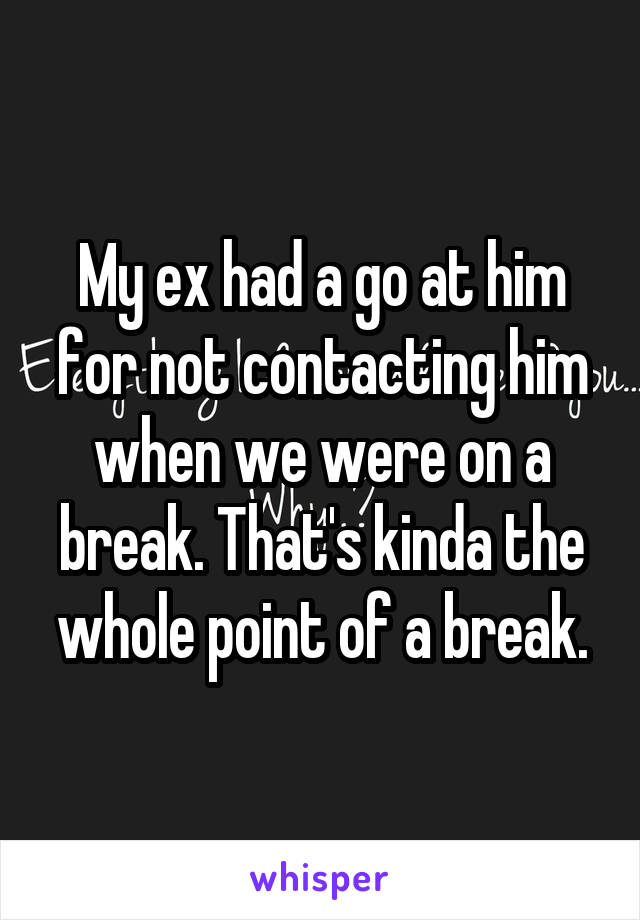 My ex had a go at him for not contacting him when we were on a break. That's kinda the whole point of a break.