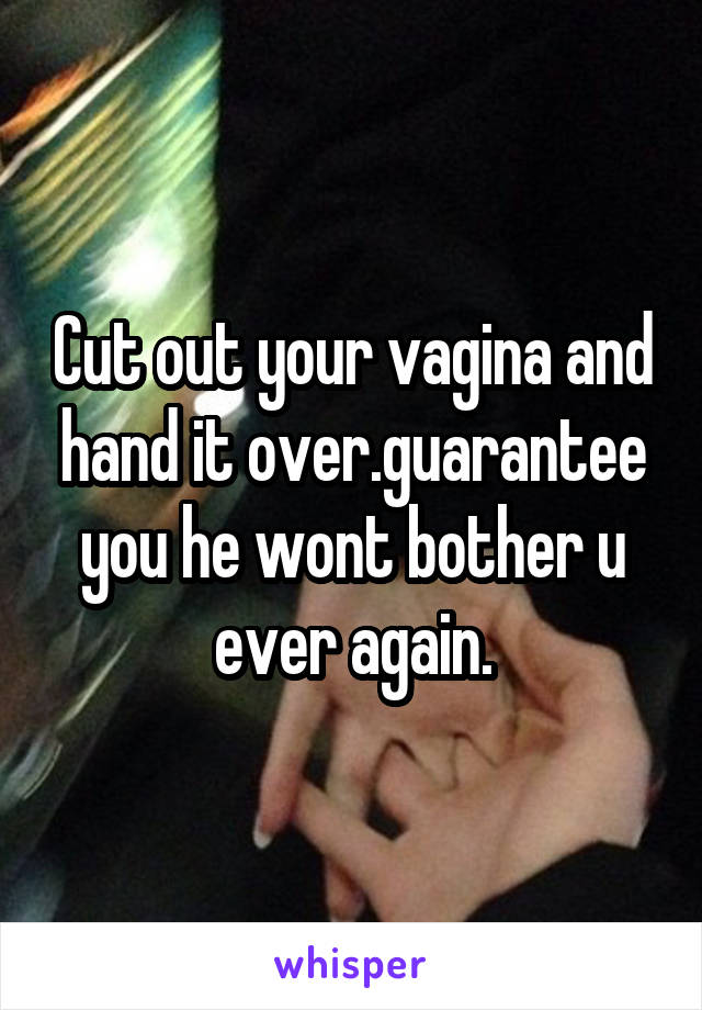 Cut out your vagina and hand it over.guarantee you he wont bother u ever again.