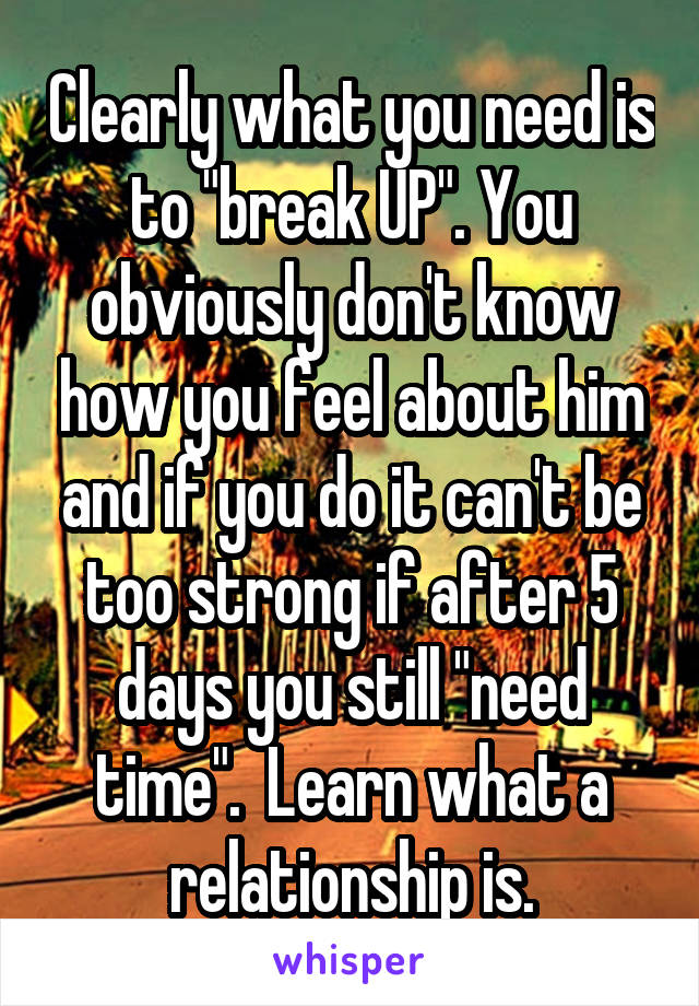 Clearly what you need is to "break UP". You obviously don't know how you feel about him and if you do it can't be too strong if after 5 days you still "need time".  Learn what a relationship is.