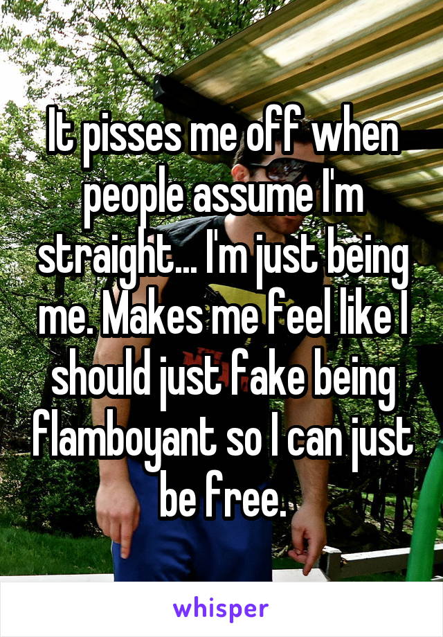 It pisses me off when people assume I'm straight... I'm just being me. Makes me feel like I should just fake being flamboyant so I can just be free.