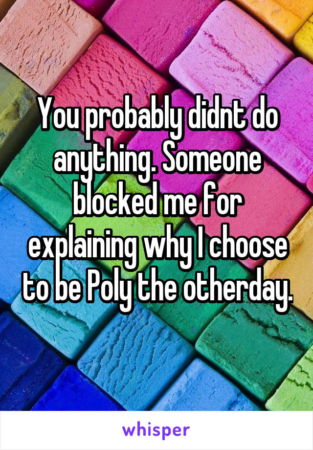 You probably didnt do anything. Someone blocked me for explaining why I choose to be Poly the otherday. 