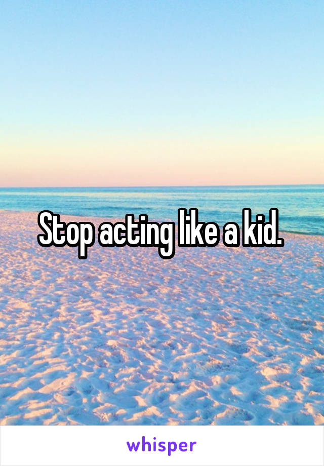 Stop acting like a kid. 