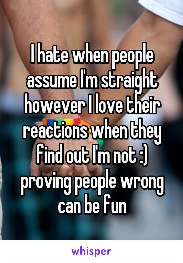 I hate when people assume I'm straight however I love their reactions when they find out I'm not :) proving people wrong can be fun