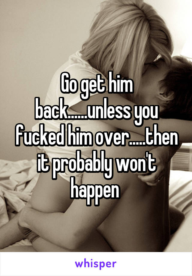 Go get him back......unless you fucked him over.....then it probably won't happen 