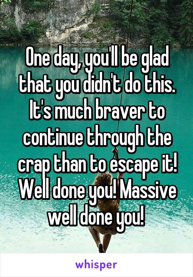 One day, you'll be glad that you didn't do this. It's much braver to continue through the crap than to escape it! Well done you! Massive well done you! 