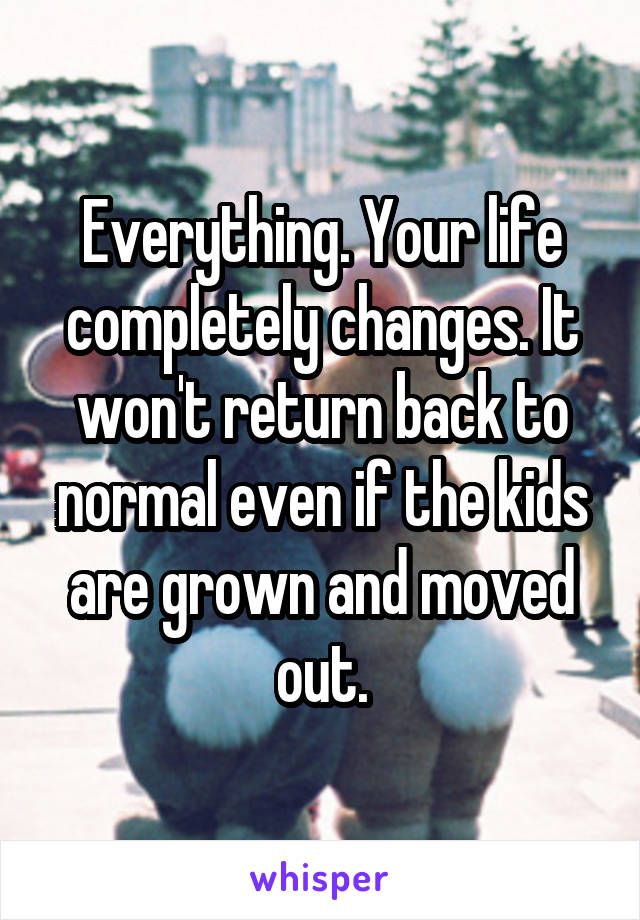 Everything. Your life completely changes. It won't return back to normal even if the kids are grown and moved out.