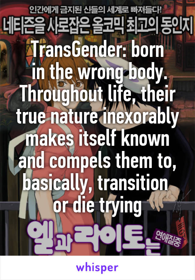 TransGender: born
 in the wrong body.
Throughout life, their true nature inexorably makes itself known and compels them to,
basically, transition 
or die trying
