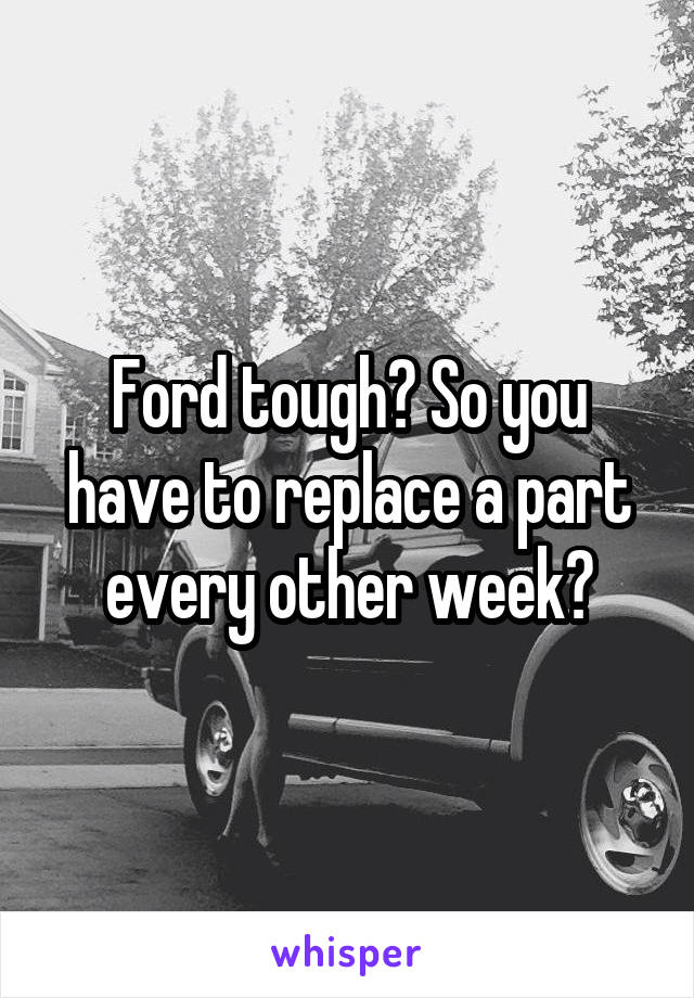 Ford tough? So you have to replace a part every other week?